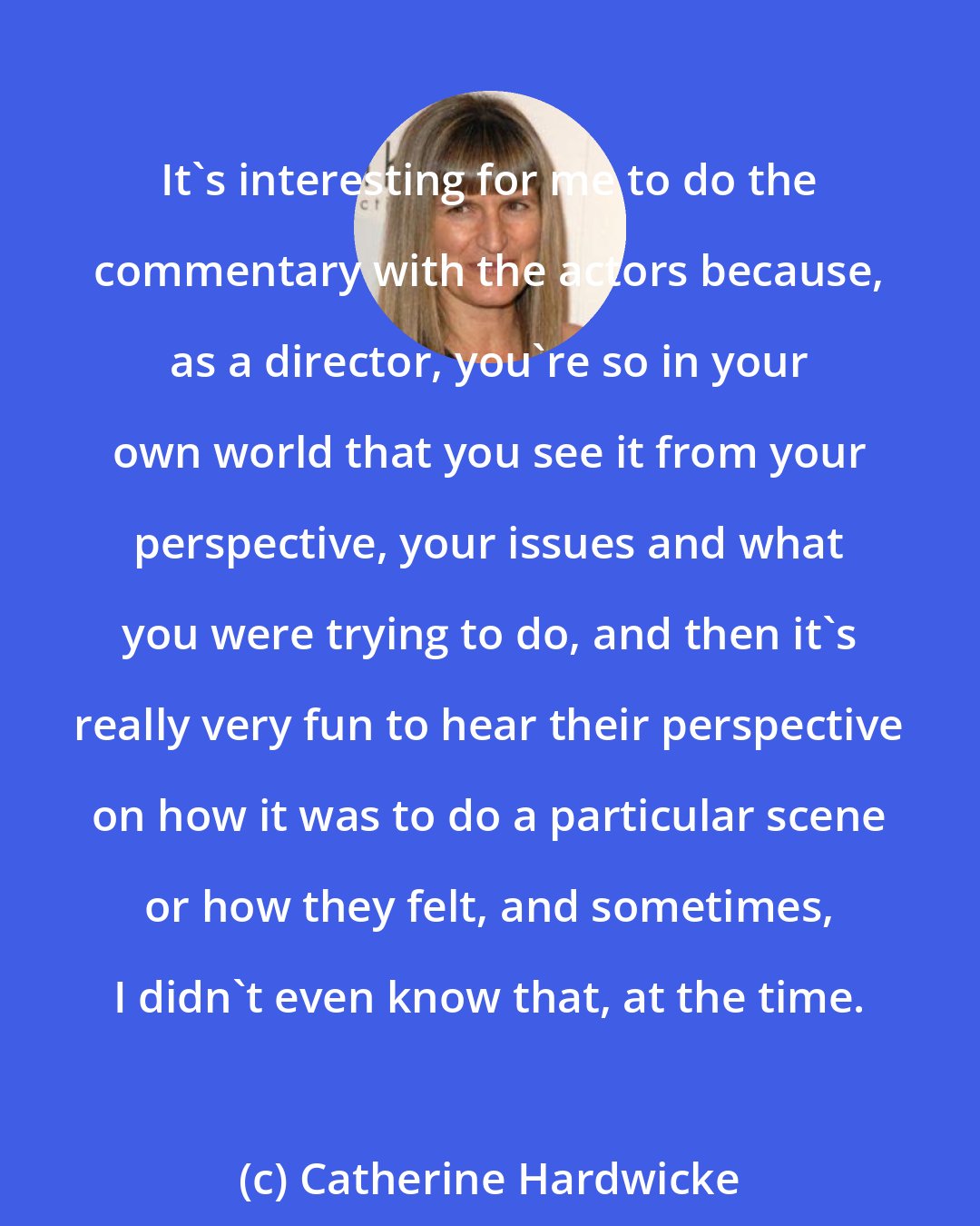 Catherine Hardwicke: It's interesting for me to do the commentary with the actors because, as a director, you're so in your own world that you see it from your perspective, your issues and what you were trying to do, and then it's really very fun to hear their perspective on how it was to do a particular scene or how they felt, and sometimes, I didn't even know that, at the time.