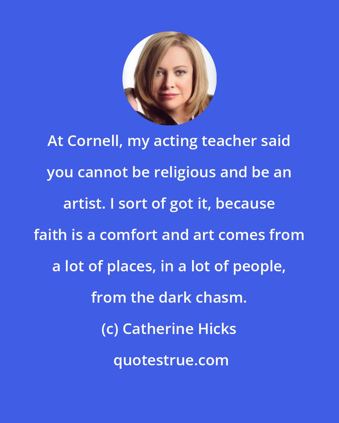 Catherine Hicks: At Cornell, my acting teacher said you cannot be religious and be an artist. I sort of got it, because faith is a comfort and art comes from a lot of places, in a lot of people, from the dark chasm.