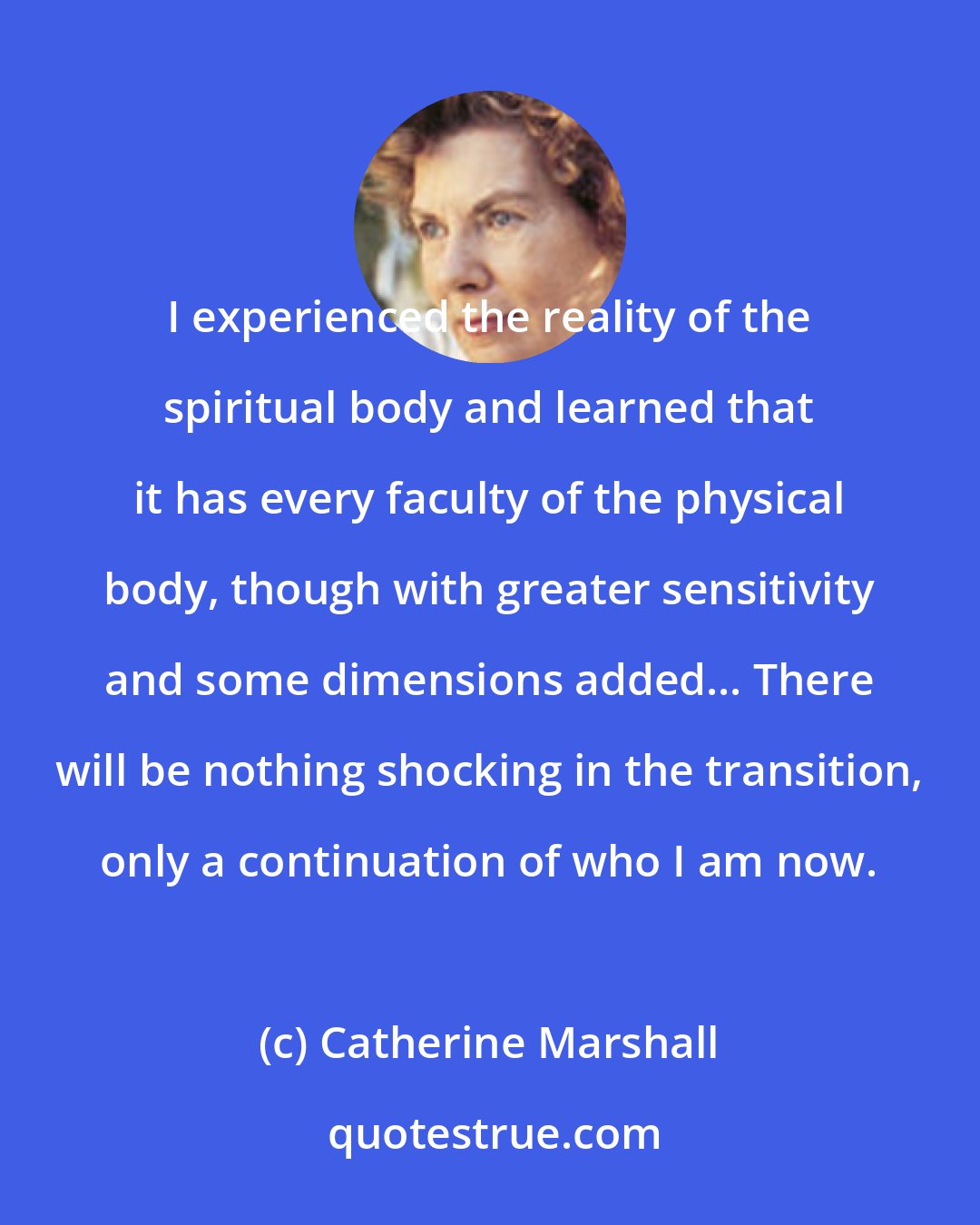 Catherine Marshall: I experienced the reality of the spiritual body and learned that it has every faculty of the physical body, though with greater sensitivity and some dimensions added... There will be nothing shocking in the transition, only a continuation of who I am now.