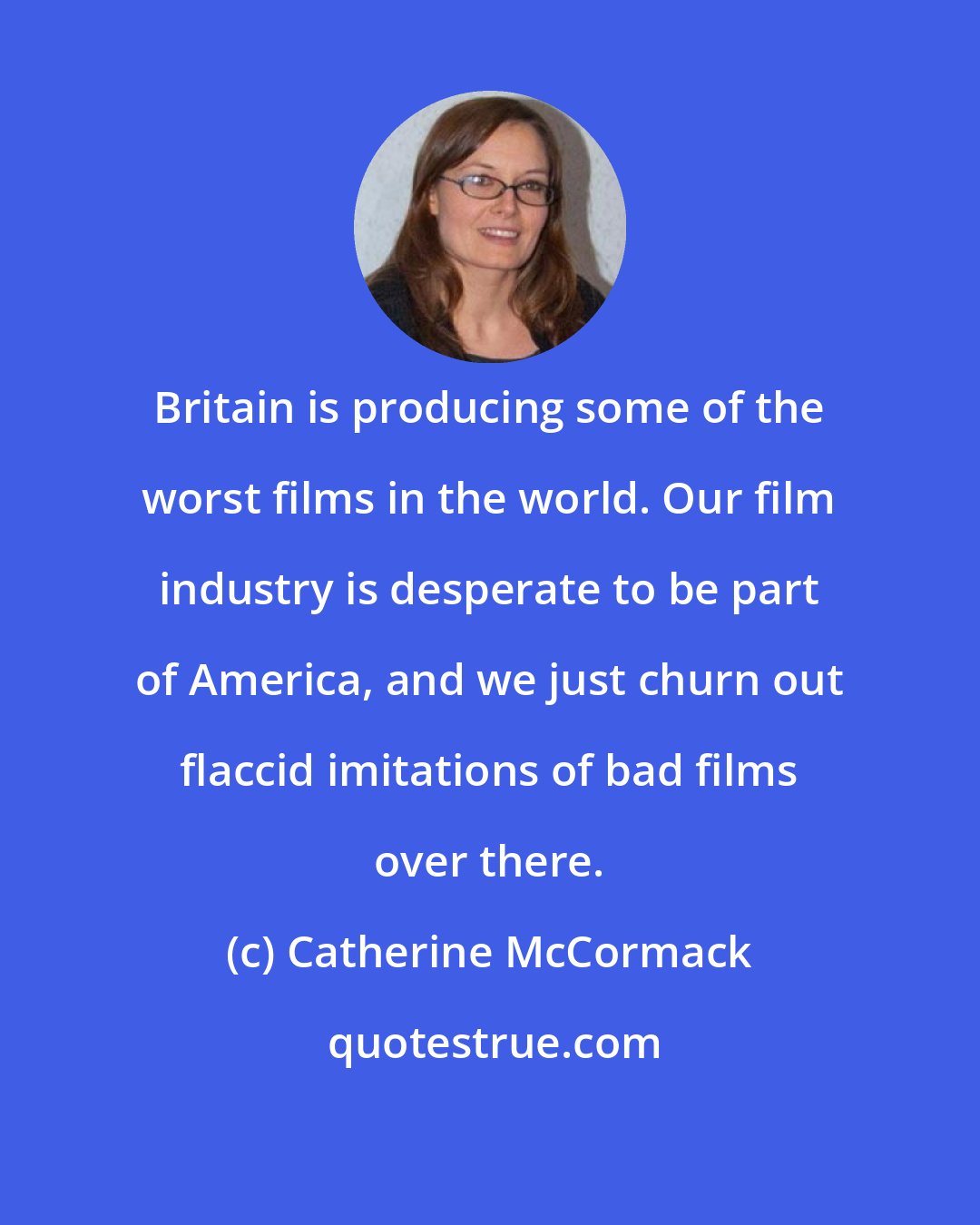 Catherine McCormack: Britain is producing some of the worst films in the world. Our film industry is desperate to be part of America, and we just churn out flaccid imitations of bad films over there.