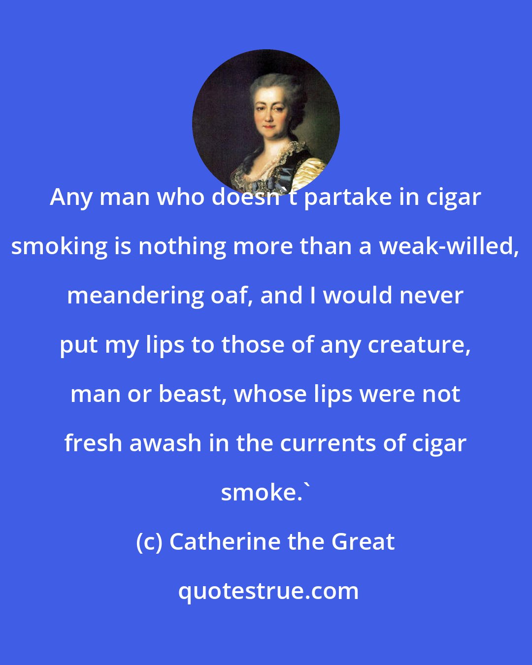 Catherine the Great: Any man who doesn't partake in cigar smoking is nothing more than a weak-willed, meandering oaf, and I would never put my lips to those of any creature, man or beast, whose lips were not fresh awash in the currents of cigar smoke.'