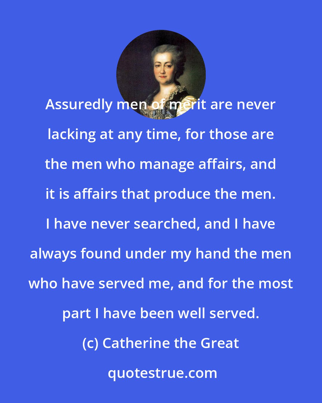 Catherine the Great: Assuredly men of merit are never lacking at any time, for those are the men who manage affairs, and it is affairs that produce the men. I have never searched, and I have always found under my hand the men who have served me, and for the most part I have been well served.