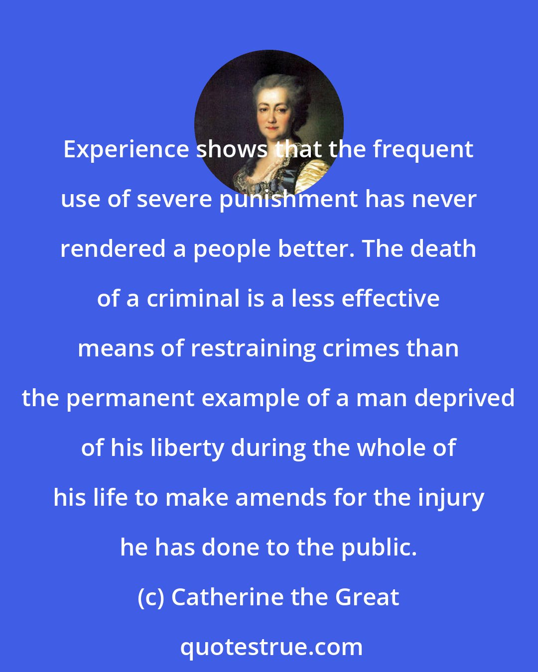 Catherine the Great: Experience shows that the frequent use of severe punishment has never rendered a people better. The death of a criminal is a less effective means of restraining crimes than the permanent example of a man deprived of his liberty during the whole of his life to make amends for the injury he has done to the public.