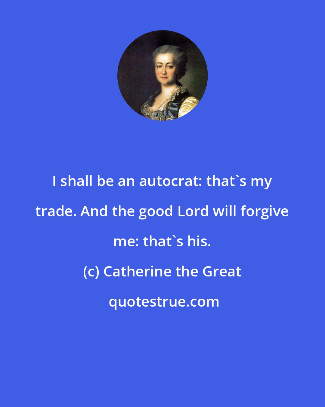 Catherine the Great: I shall be an autocrat: that's my trade. And the good Lord will forgive me: that's his.