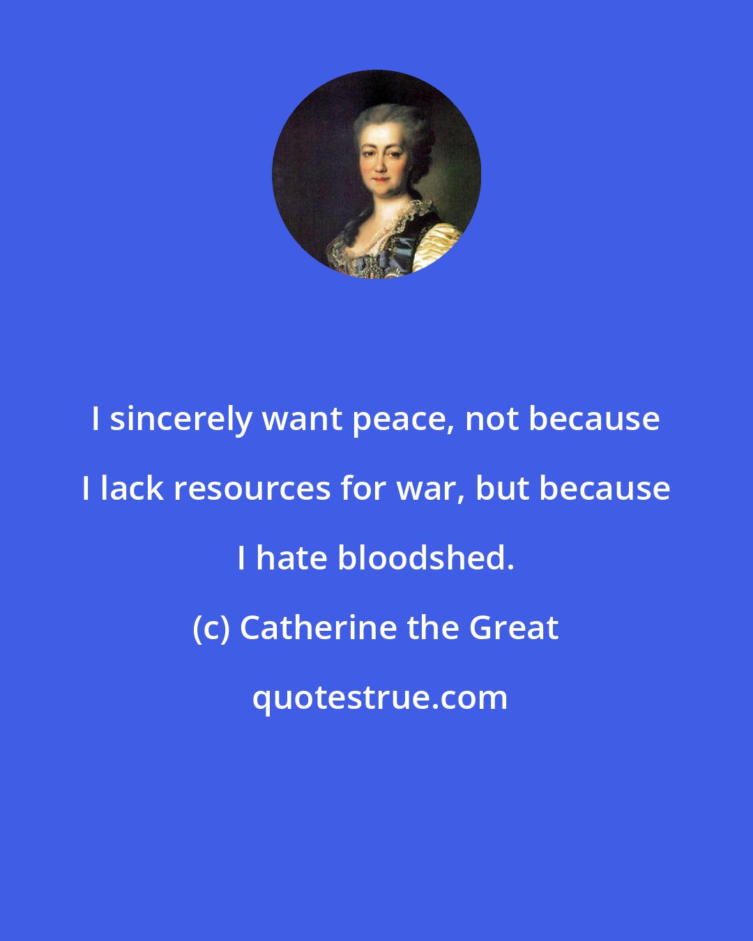 Catherine the Great: I sincerely want peace, not because I lack resources for war, but because I hate bloodshed.