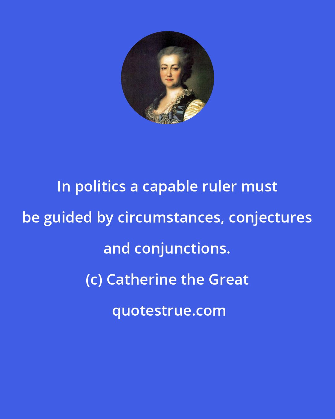 Catherine the Great: In politics a capable ruler must be guided by circumstances, conjectures and conjunctions.