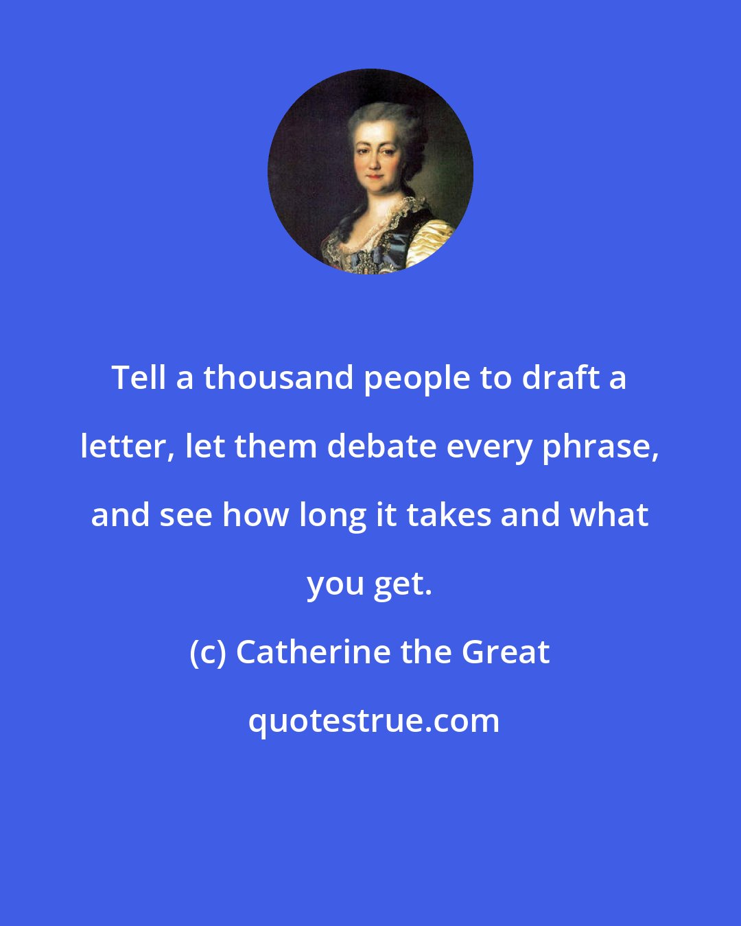 Catherine the Great: Tell a thousand people to draft a letter, let them debate every phrase, and see how long it takes and what you get.