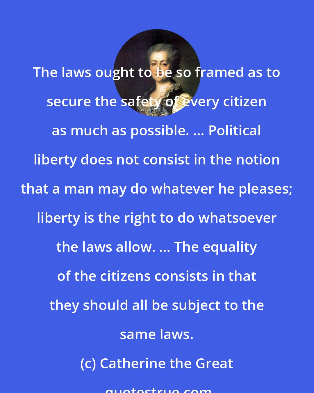 Catherine the Great: The laws ought to be so framed as to secure the safety of every citizen as much as possible. ... Political liberty does not consist in the notion that a man may do whatever he pleases; liberty is the right to do whatsoever the laws allow. ... The equality of the citizens consists in that they should all be subject to the same laws.