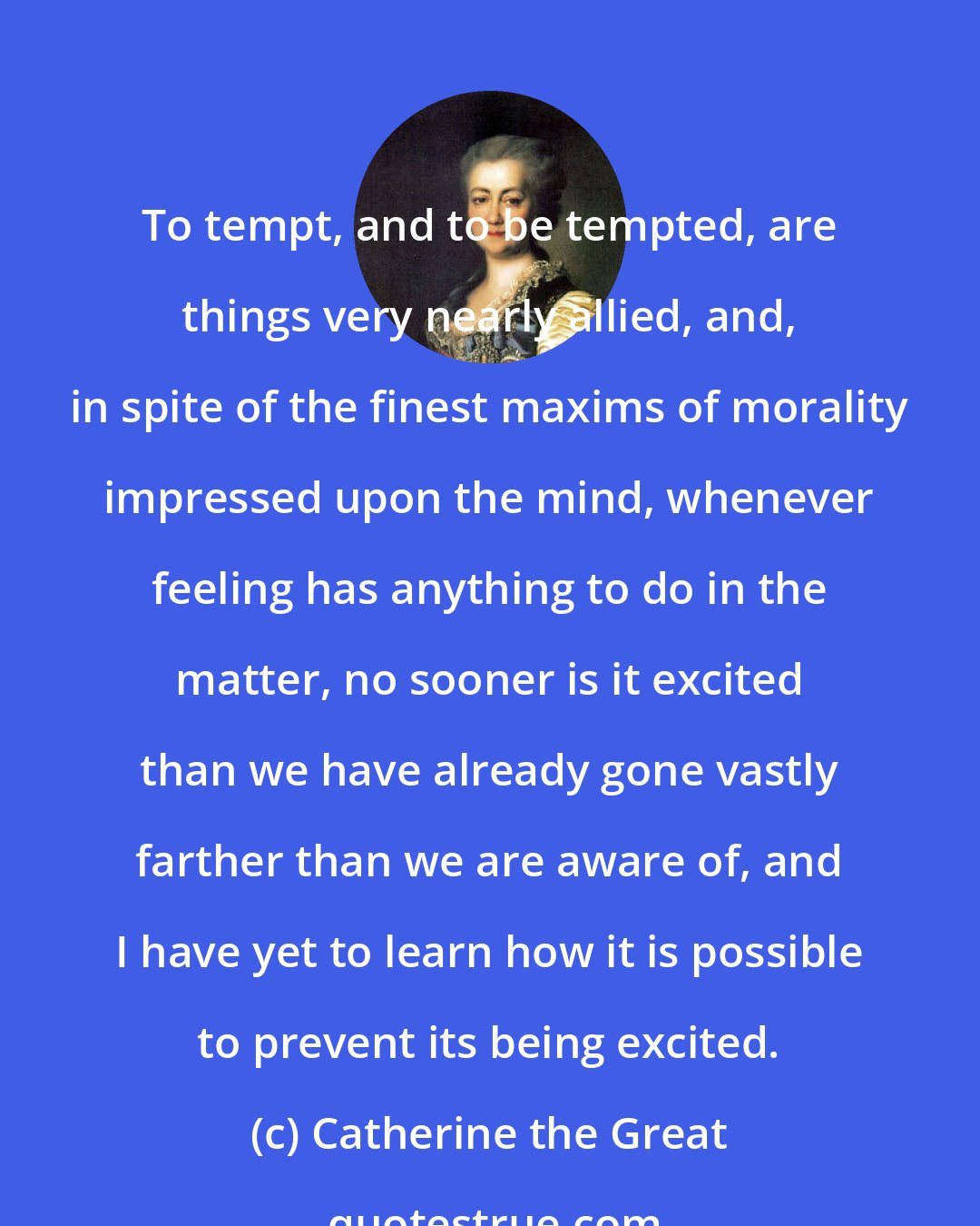 Catherine the Great: To tempt, and to be tempted, are things very nearly allied, and, in spite of the finest maxims of morality impressed upon the mind, whenever feeling has anything to do in the matter, no sooner is it excited than we have already gone vastly farther than we are aware of, and I have yet to learn how it is possible to prevent its being excited.
