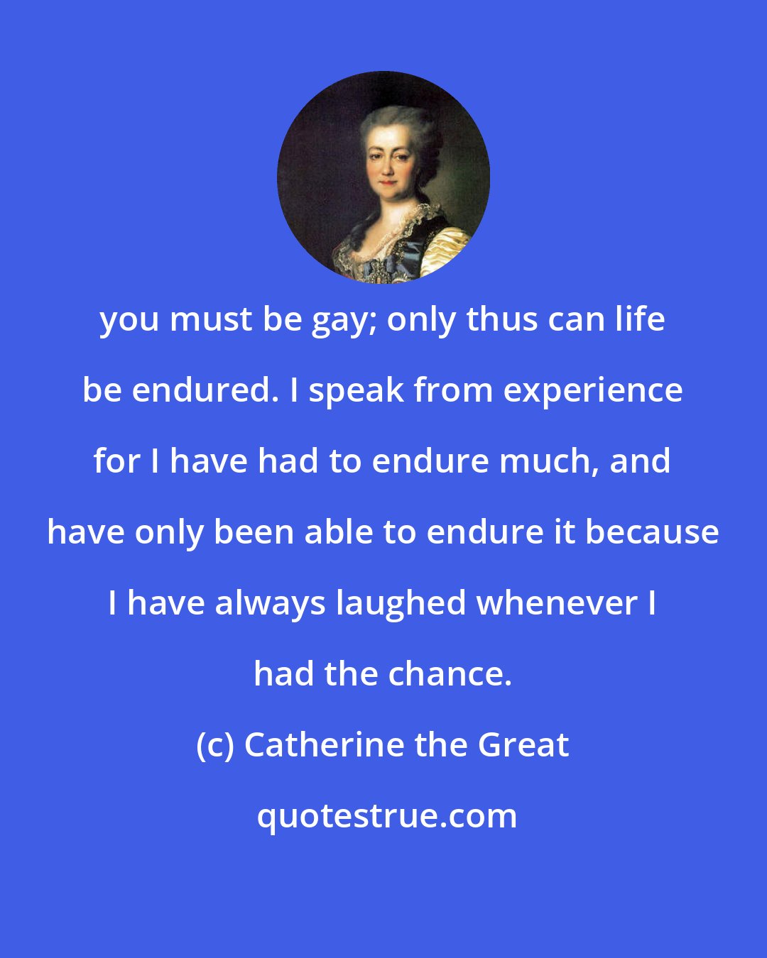 Catherine the Great: you must be gay; only thus can life be endured. I speak from experience for I have had to endure much, and have only been able to endure it because I have always laughed whenever I had the chance.