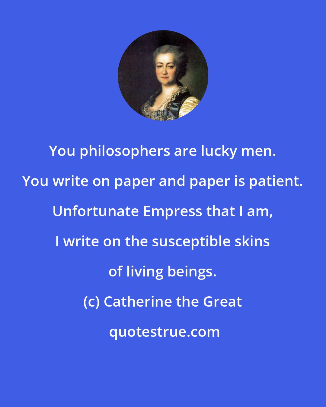 Catherine the Great: You philosophers are lucky men. You write on paper and paper is patient. Unfortunate Empress that I am, I write on the susceptible skins of living beings.