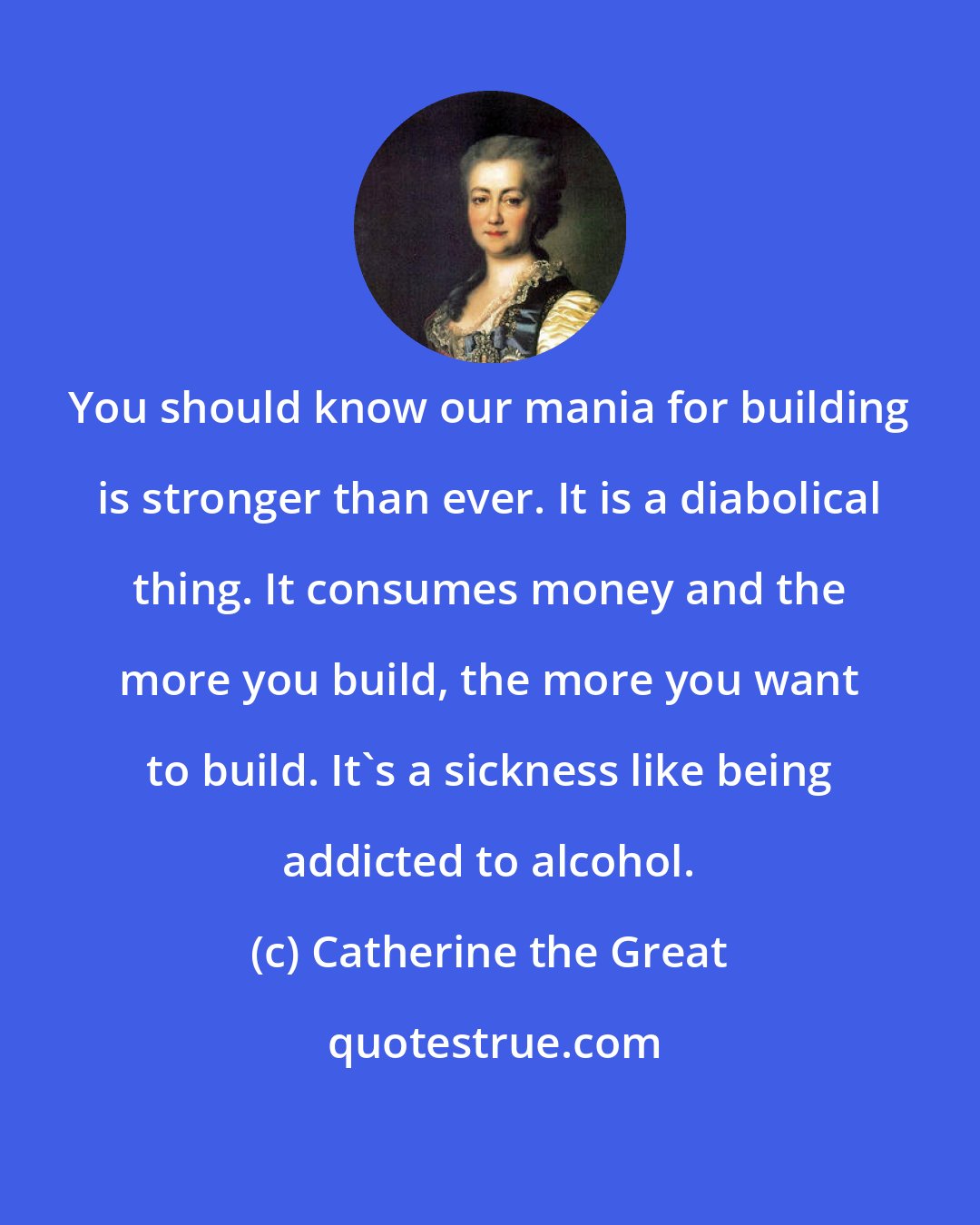 Catherine the Great: You should know our mania for building is stronger than ever. It is a diabolical thing. It consumes money and the more you build, the more you want to build. It's a sickness like being addicted to alcohol.