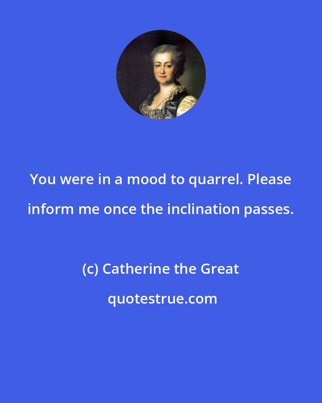 Catherine the Great: You were in a mood to quarrel. Please inform me once the inclination passes.
