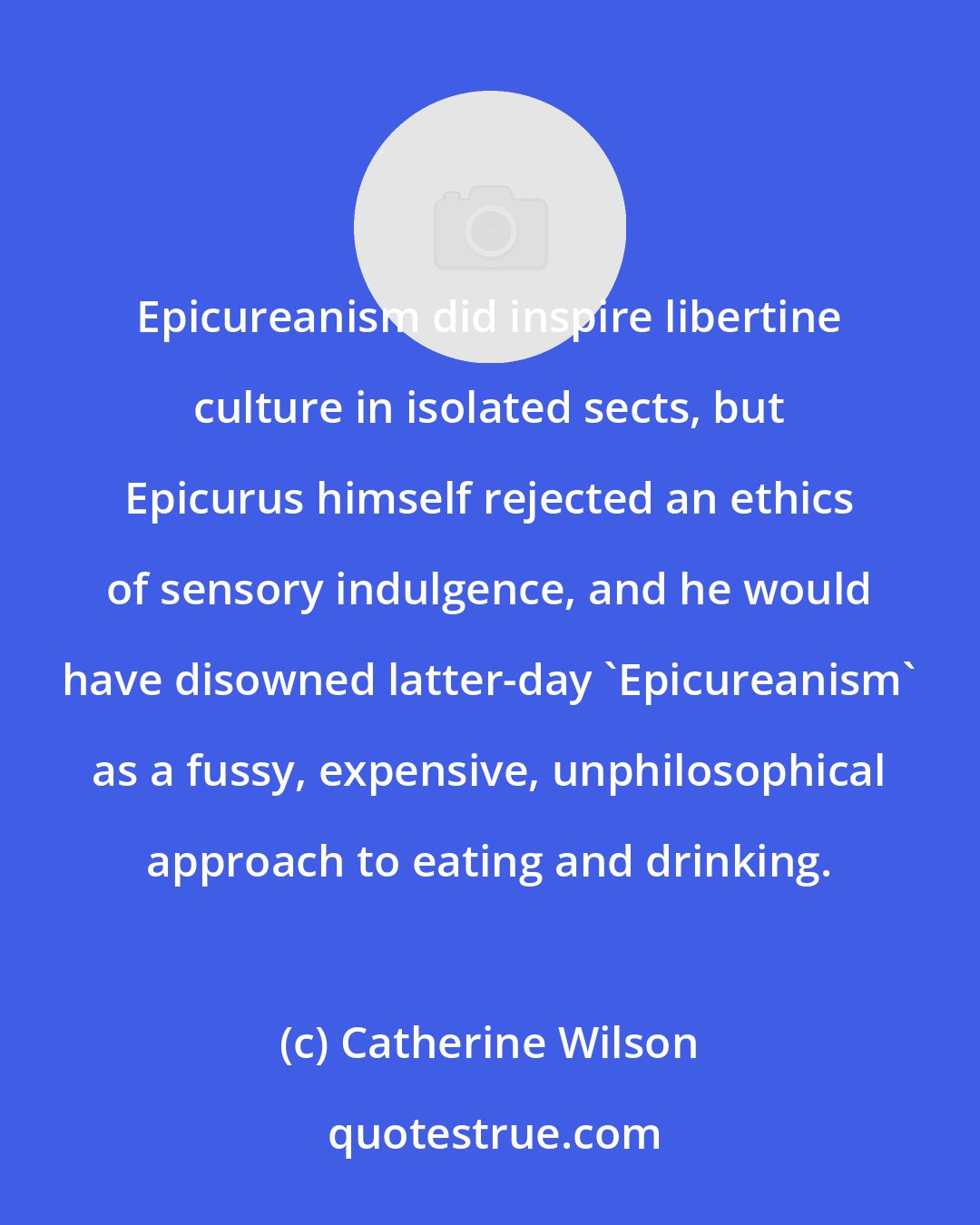 Catherine Wilson: Epicureanism did inspire libertine culture in isolated sects, but Epicurus himself rejected an ethics of sensory indulgence, and he would have disowned latter-day 'Epicureanism' as a fussy, expensive, unphilosophical approach to eating and drinking.