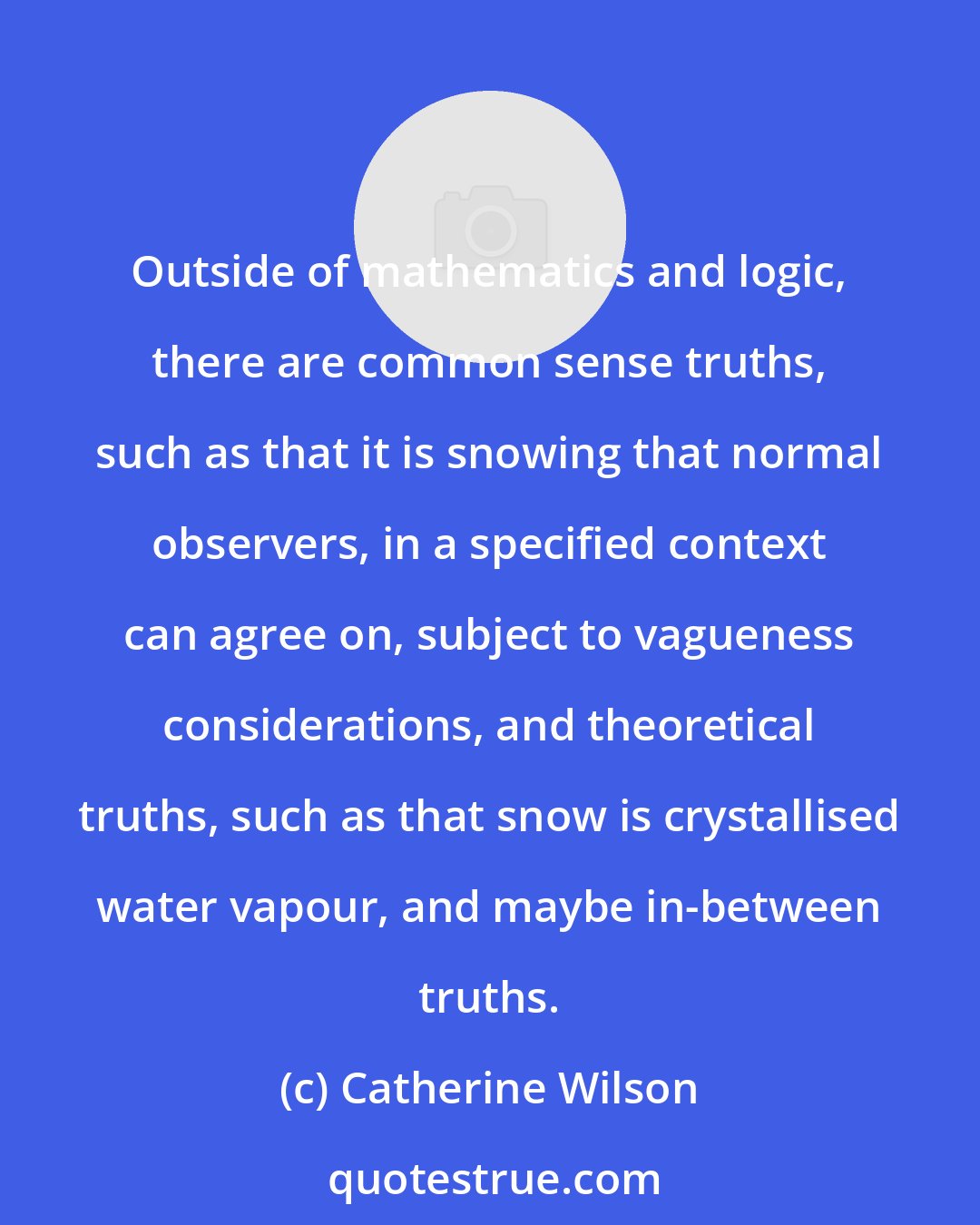 Catherine Wilson: Outside of mathematics and logic, there are common sense truths, such as that it is snowing that normal observers, in a specified context can agree on, subject to vagueness considerations, and theoretical truths, such as that snow is crystallised water vapour, and maybe in-between truths.