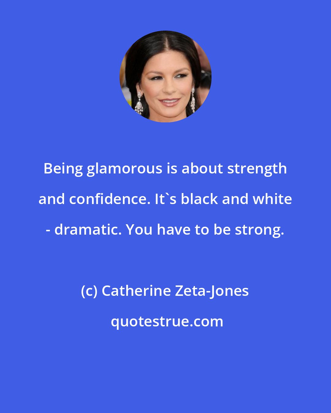 Catherine Zeta-Jones: Being glamorous is about strength and confidence. It's black and white - dramatic. You have to be strong.