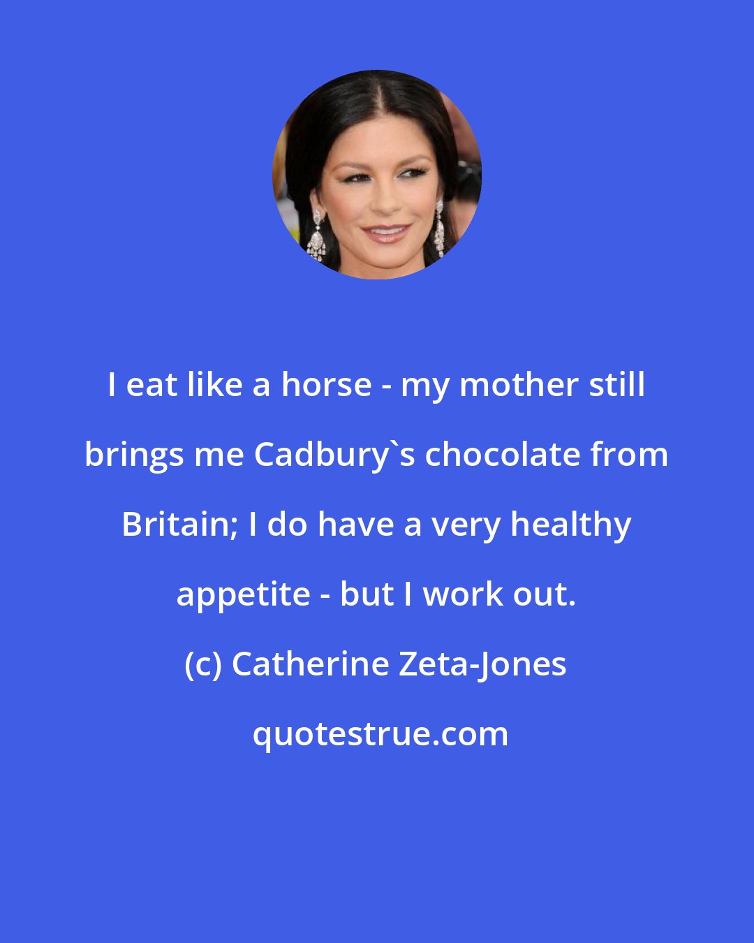Catherine Zeta-Jones: I eat like a horse - my mother still brings me Cadbury's chocolate from Britain; I do have a very healthy appetite - but I work out.