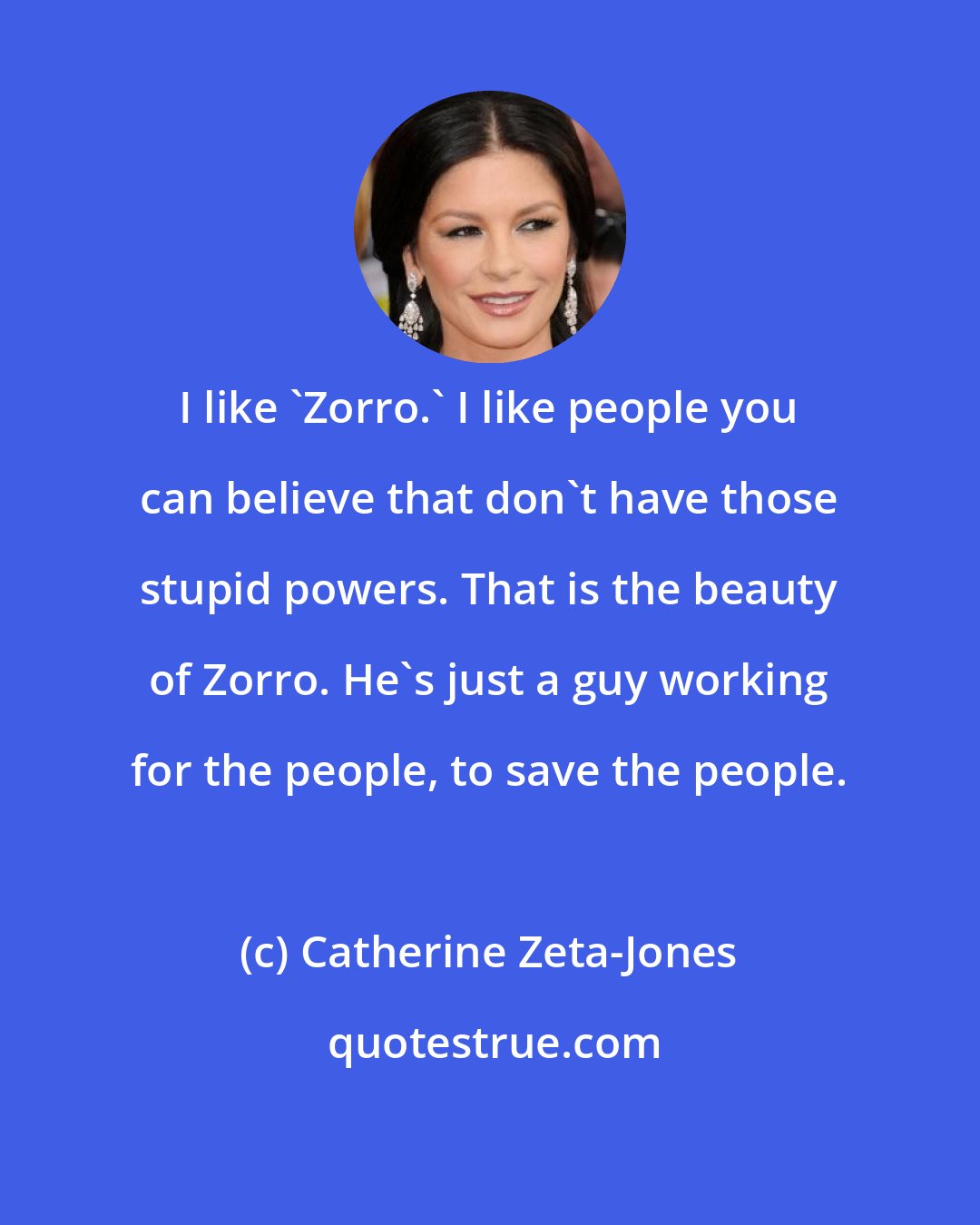 Catherine Zeta-Jones: I like 'Zorro.' I like people you can believe that don't have those stupid powers. That is the beauty of Zorro. He's just a guy working for the people, to save the people.