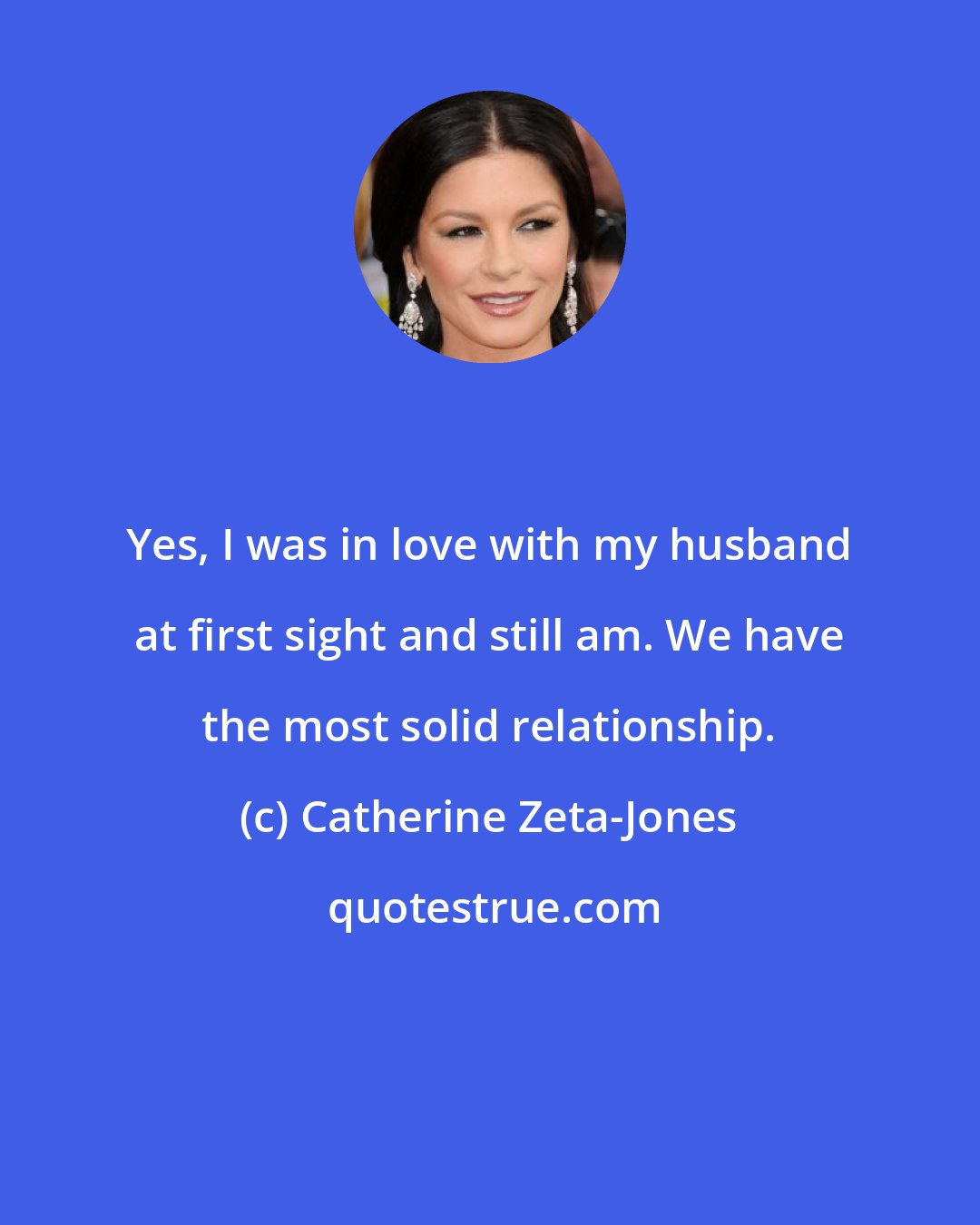 Catherine Zeta-Jones: Yes, I was in love with my husband at first sight and still am. We have the most solid relationship.
