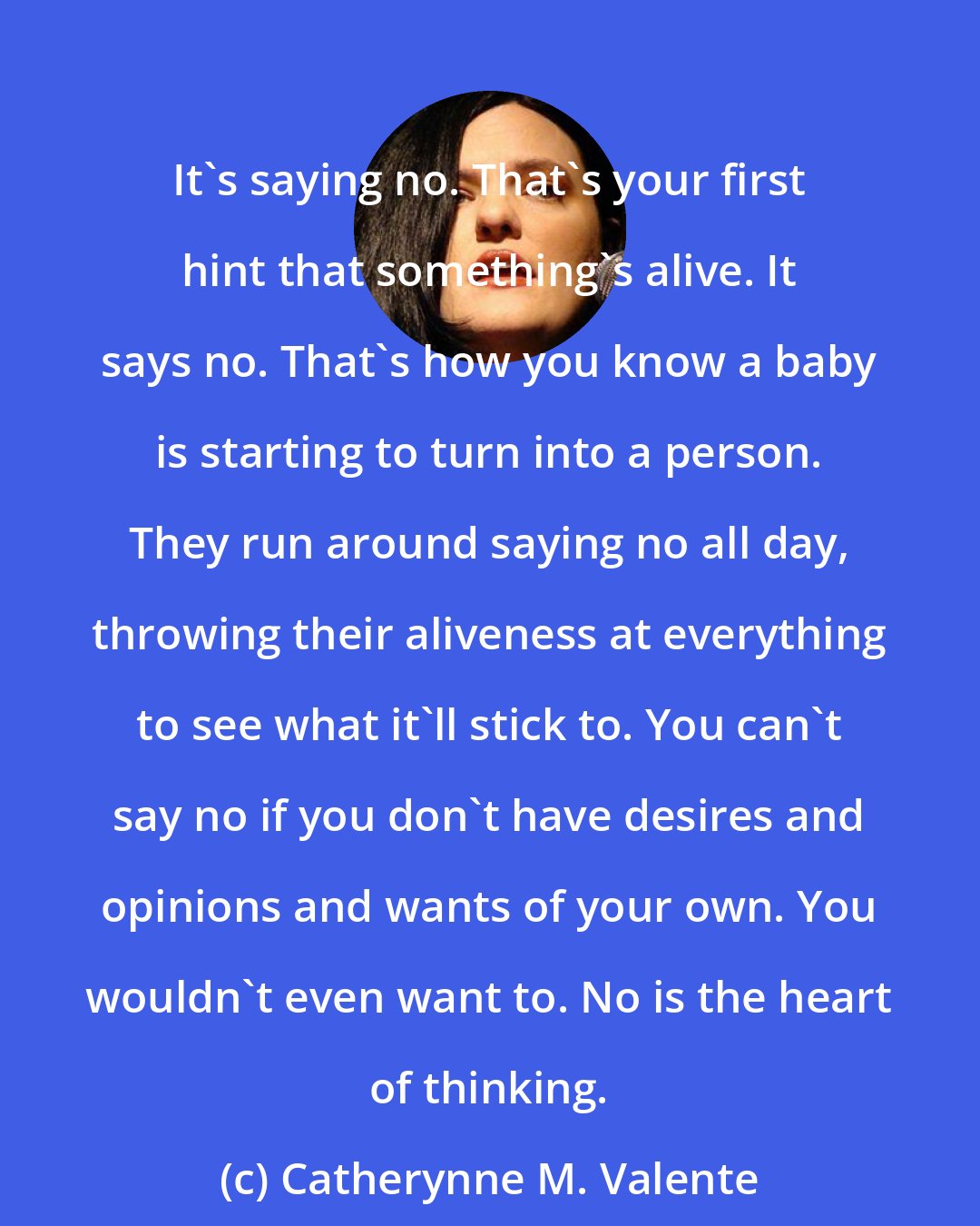 Catherynne M. Valente: It's saying no. That's your first hint that something's alive. It says no. That's how you know a baby is starting to turn into a person. They run around saying no all day, throwing their aliveness at everything to see what it'll stick to. You can't say no if you don't have desires and opinions and wants of your own. You wouldn't even want to. No is the heart of thinking.