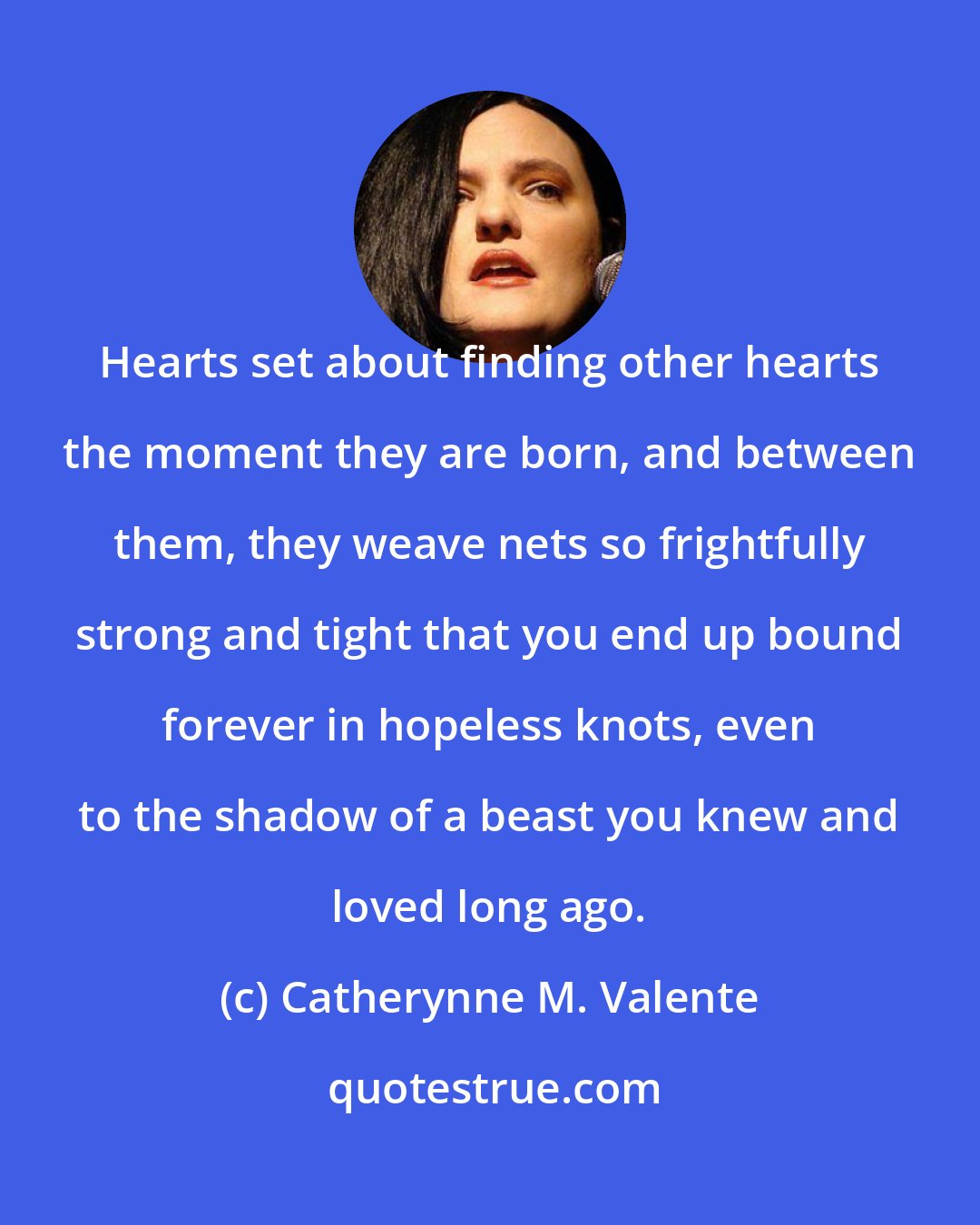 Catherynne M. Valente: Hearts set about finding other hearts the moment they are born, and between them, they weave nets so frightfully strong and tight that you end up bound forever in hopeless knots, even to the shadow of a beast you knew and loved long ago.