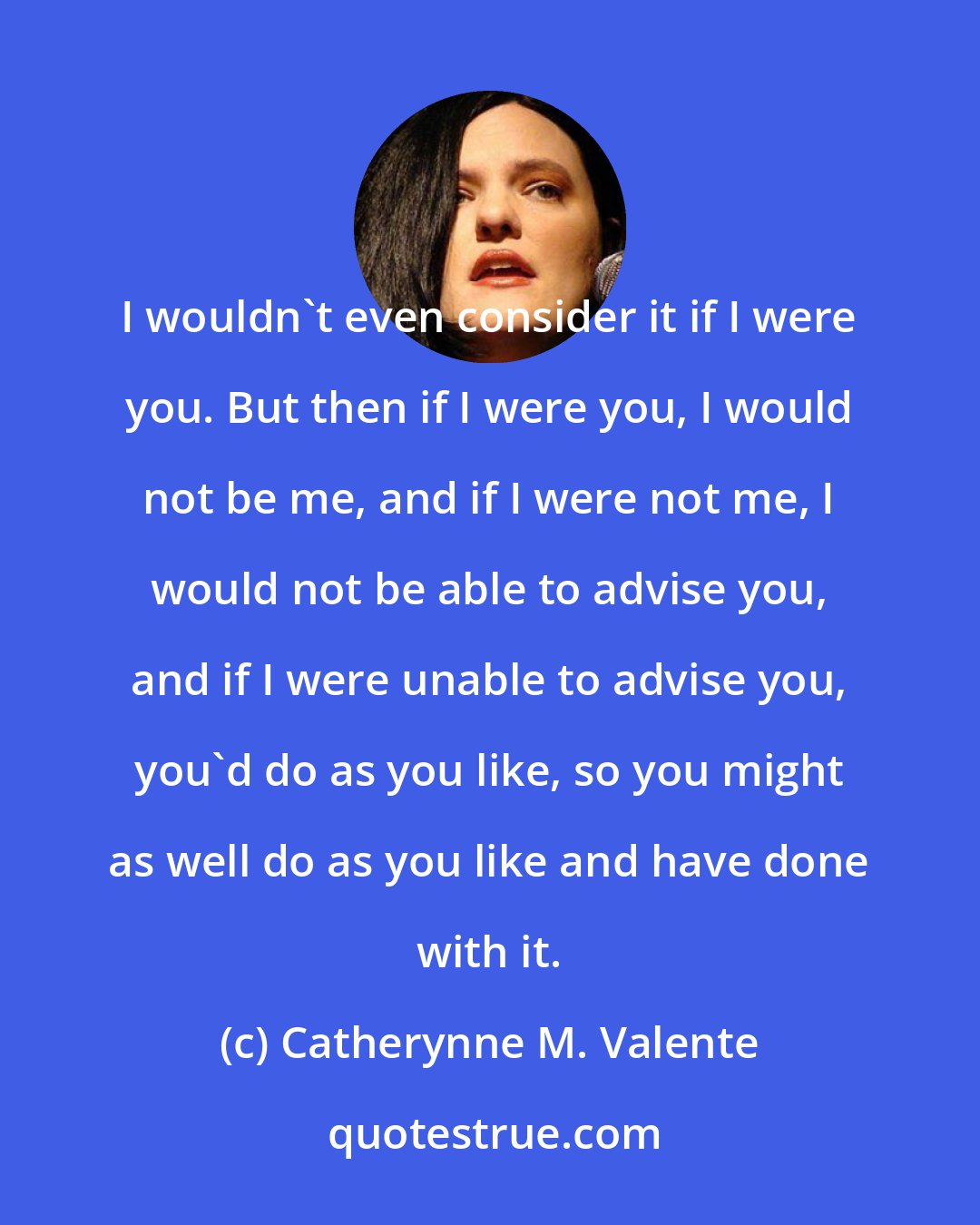 Catherynne M. Valente: I wouldn't even consider it if I were you. But then if I were you, I would not be me, and if I were not me, I would not be able to advise you, and if I were unable to advise you, you'd do as you like, so you might as well do as you like and have done with it.