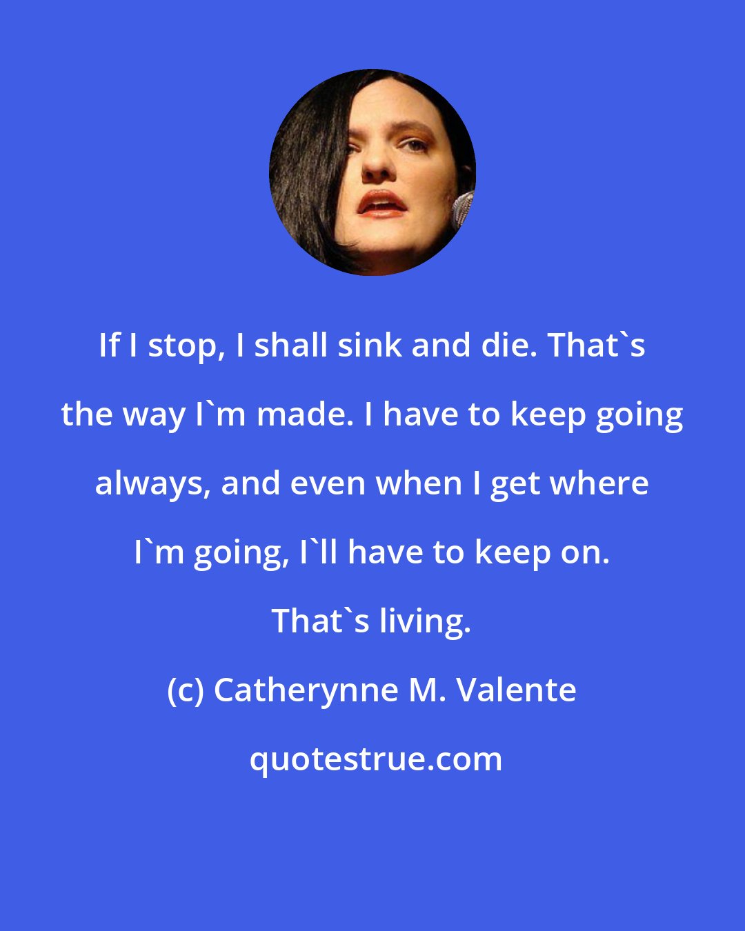 Catherynne M. Valente: If I stop, I shall sink and die. That's the way I'm made. I have to keep going always, and even when I get where I'm going, I'll have to keep on. That's living.