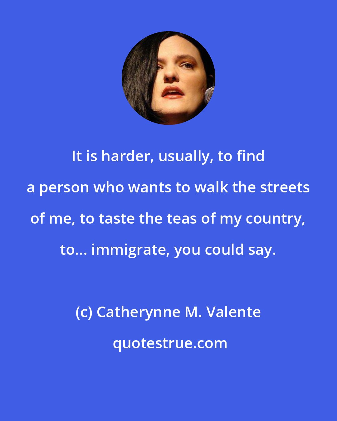 Catherynne M. Valente: It is harder, usually, to find a person who wants to walk the streets of me, to taste the teas of my country, to... immigrate, you could say.