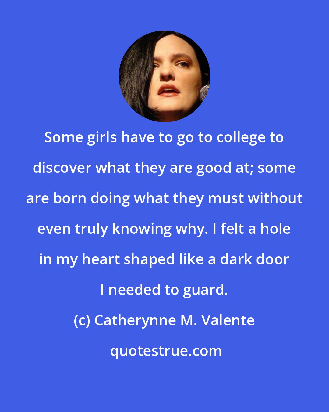 Catherynne M. Valente: Some girls have to go to college to discover what they are good at; some are born doing what they must without even truly knowing why. I felt a hole in my heart shaped like a dark door I needed to guard.