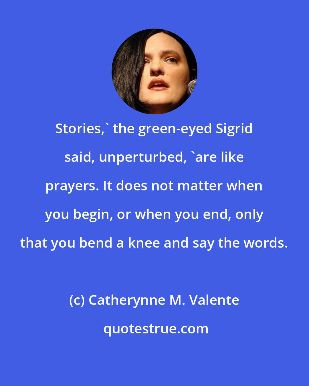 Catherynne M. Valente: Stories,' the green-eyed Sigrid said, unperturbed, 'are like prayers. It does not matter when you begin, or when you end, only that you bend a knee and say the words.