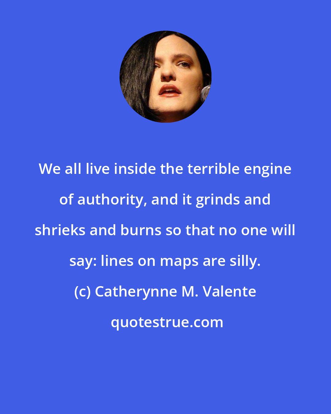 Catherynne M. Valente: We all live inside the terrible engine of authority, and it grinds and shrieks and burns so that no one will say: lines on maps are silly.