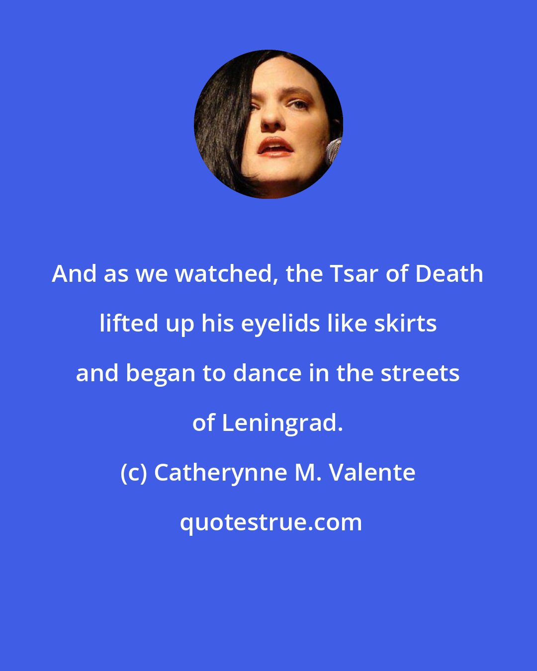 Catherynne M. Valente: And as we watched, the Tsar of Death lifted up his eyelids like skirts and began to dance in the streets of Leningrad.