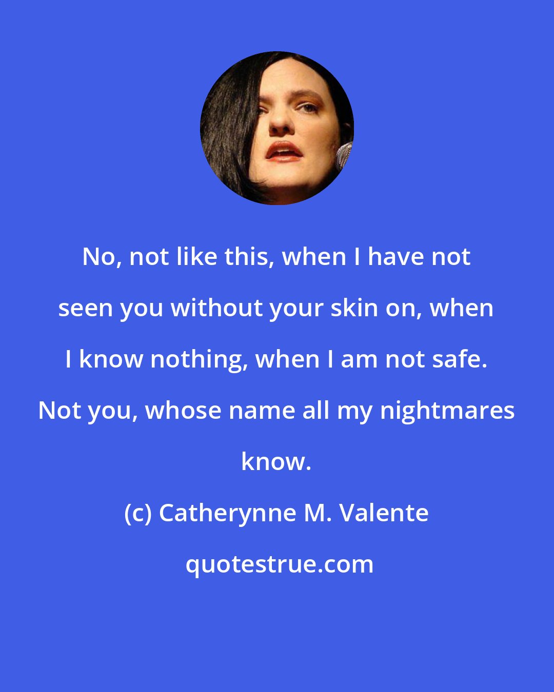 Catherynne M. Valente: No, not like this, when I have not seen you without your skin on, when I know nothing, when I am not safe. Not you, whose name all my nightmares know.