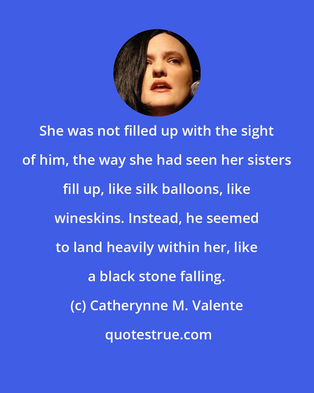 Catherynne M. Valente: She was not filled up with the sight of him, the way she had seen her sisters fill up, like silk balloons, like wineskins. Instead, he seemed to land heavily within her, like a black stone falling.