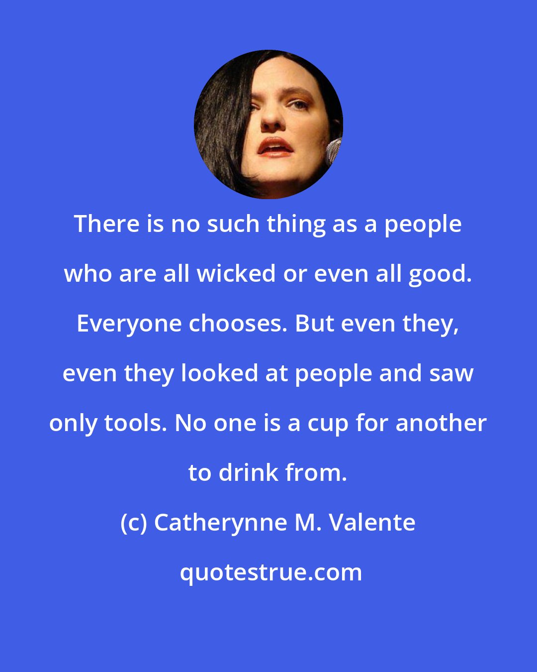 Catherynne M. Valente: There is no such thing as a people who are all wicked or even all good. Everyone chooses. But even they, even they looked at people and saw only tools. No one is a cup for another to drink from.