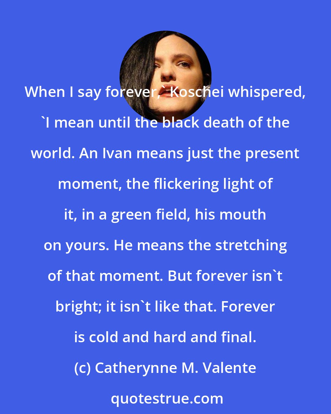 Catherynne M. Valente: When I say forever,' Koschei whispered, 'I mean until the black death of the world. An Ivan means just the present moment, the flickering light of it, in a green field, his mouth on yours. He means the stretching of that moment. But forever isn't bright; it isn't like that. Forever is cold and hard and final.