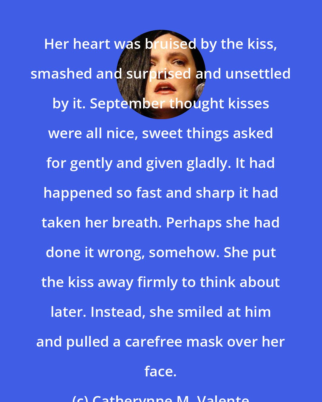 Catherynne M. Valente: Her heart was bruised by the kiss, smashed and surprised and unsettled by it. September thought kisses were all nice, sweet things asked for gently and given gladly. It had happened so fast and sharp it had taken her breath. Perhaps she had done it wrong, somehow. She put the kiss away firmly to think about later. Instead, she smiled at him and pulled a carefree mask over her face.