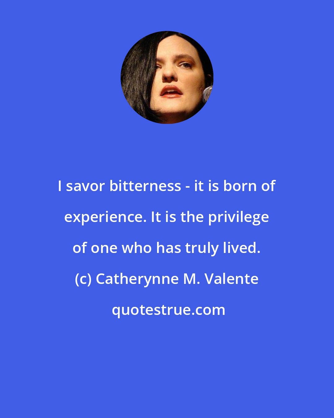 Catherynne M. Valente: I savor bitterness - it is born of experience. It is the privilege of one who has truly lived.