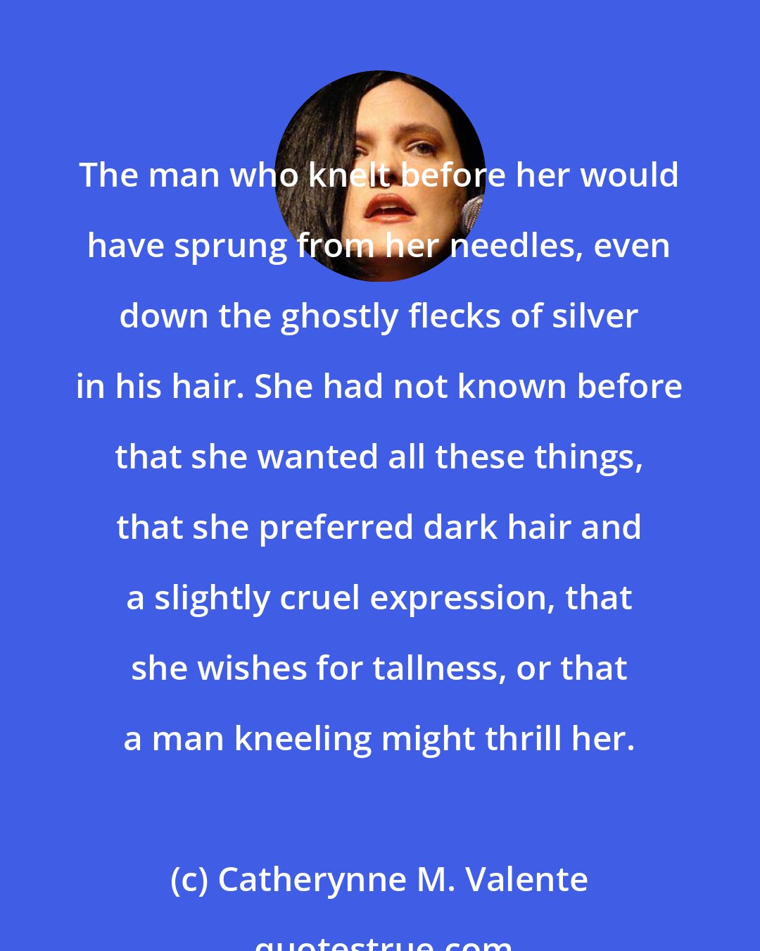 Catherynne M. Valente: The man who knelt before her would have sprung from her needles, even down the ghostly flecks of silver in his hair. She had not known before that she wanted all these things, that she preferred dark hair and a slightly cruel expression, that she wishes for tallness, or that a man kneeling might thrill her.