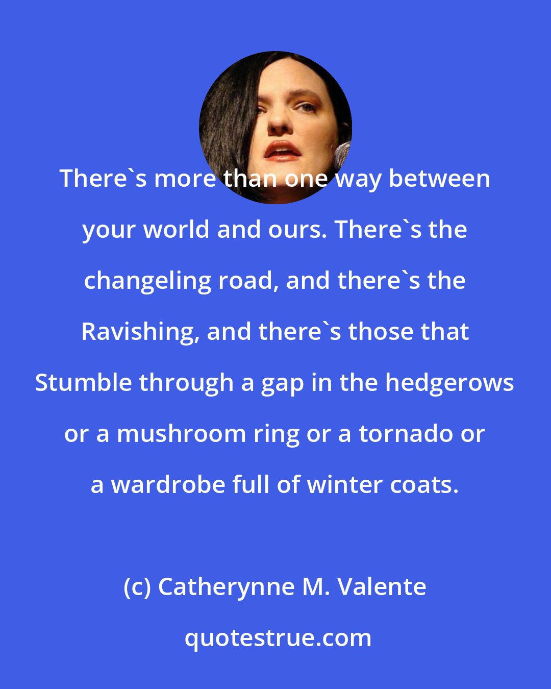 Catherynne M. Valente: There's more than one way between your world and ours. There's the changeling road, and there's the Ravishing, and there's those that Stumble through a gap in the hedgerows or a mushroom ring or a tornado or a wardrobe full of winter coats.