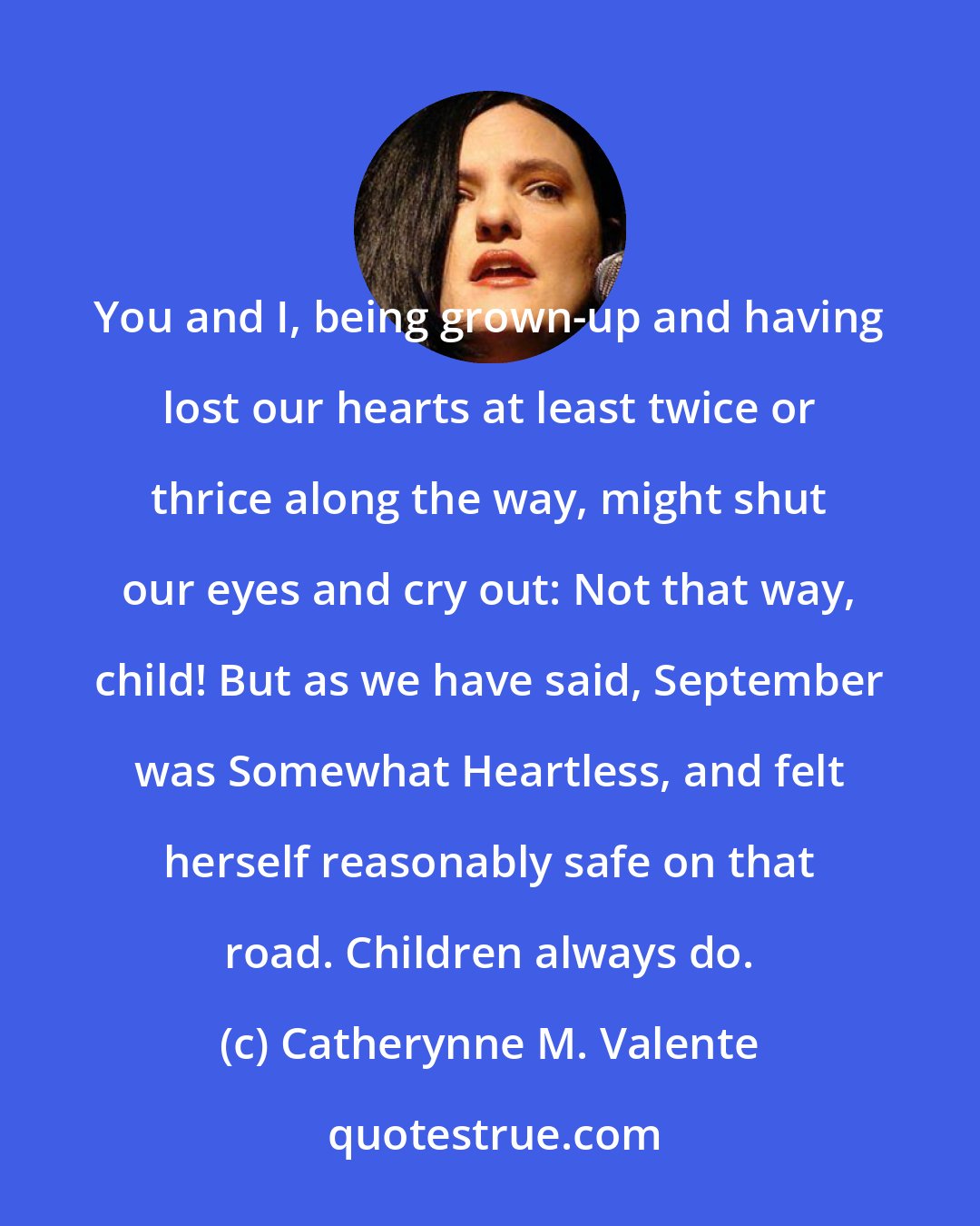 Catherynne M. Valente: You and I, being grown-up and having lost our hearts at least twice or thrice along the way, might shut our eyes and cry out: Not that way, child! But as we have said, September was Somewhat Heartless, and felt herself reasonably safe on that road. Children always do.