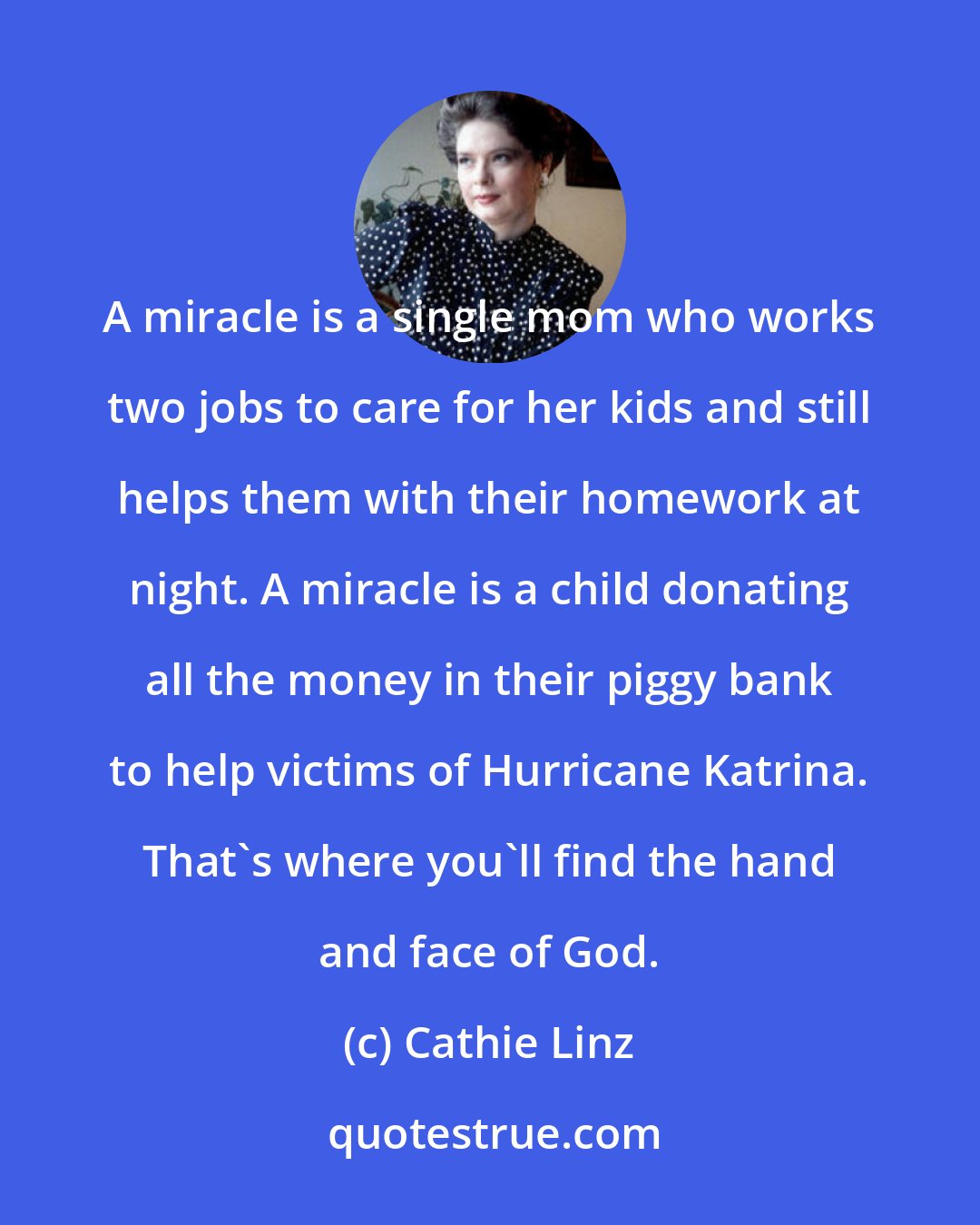 Cathie Linz: A miracle is a single mom who works two jobs to care for her kids and still helps them with their homework at night. A miracle is a child donating all the money in their piggy bank to help victims of Hurricane Katrina. That's where you'll find the hand and face of God.