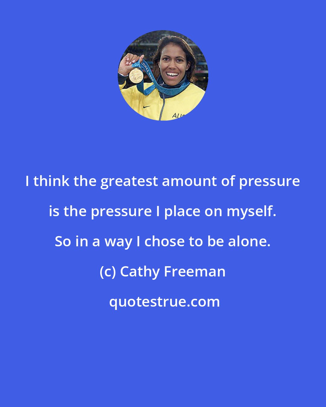 Cathy Freeman: I think the greatest amount of pressure is the pressure I place on myself. So in a way I chose to be alone.
