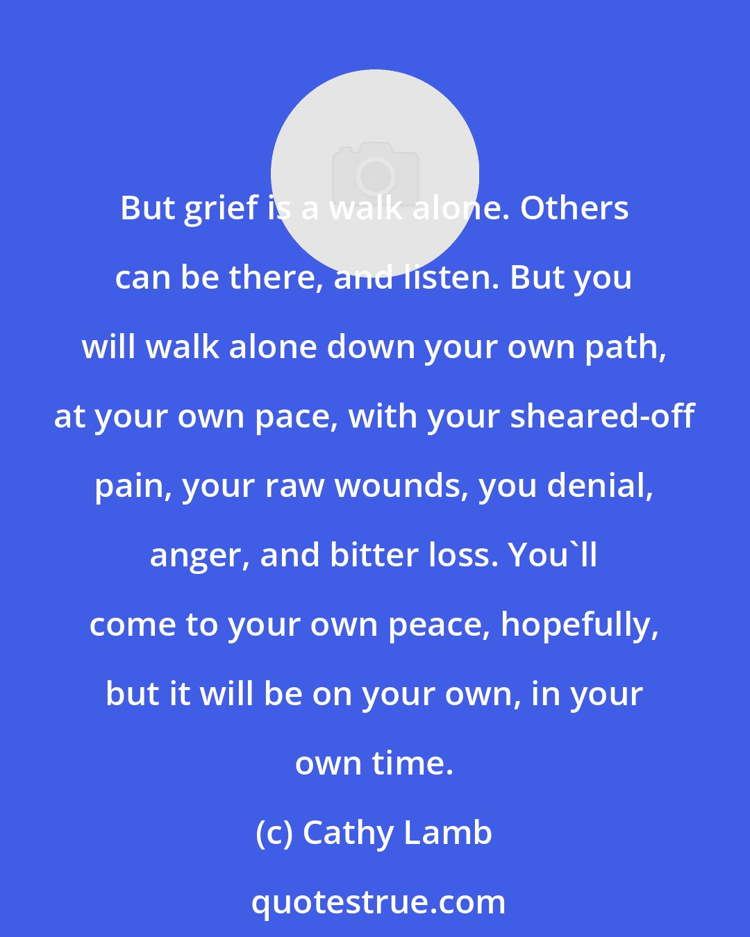 Cathy Lamb: But grief is a walk alone. Others can be there, and listen. But you will walk alone down your own path, at your own pace, with your sheared-off pain, your raw wounds, you denial, anger, and bitter loss. You'll come to your own peace, hopefully, but it will be on your own, in your own time.