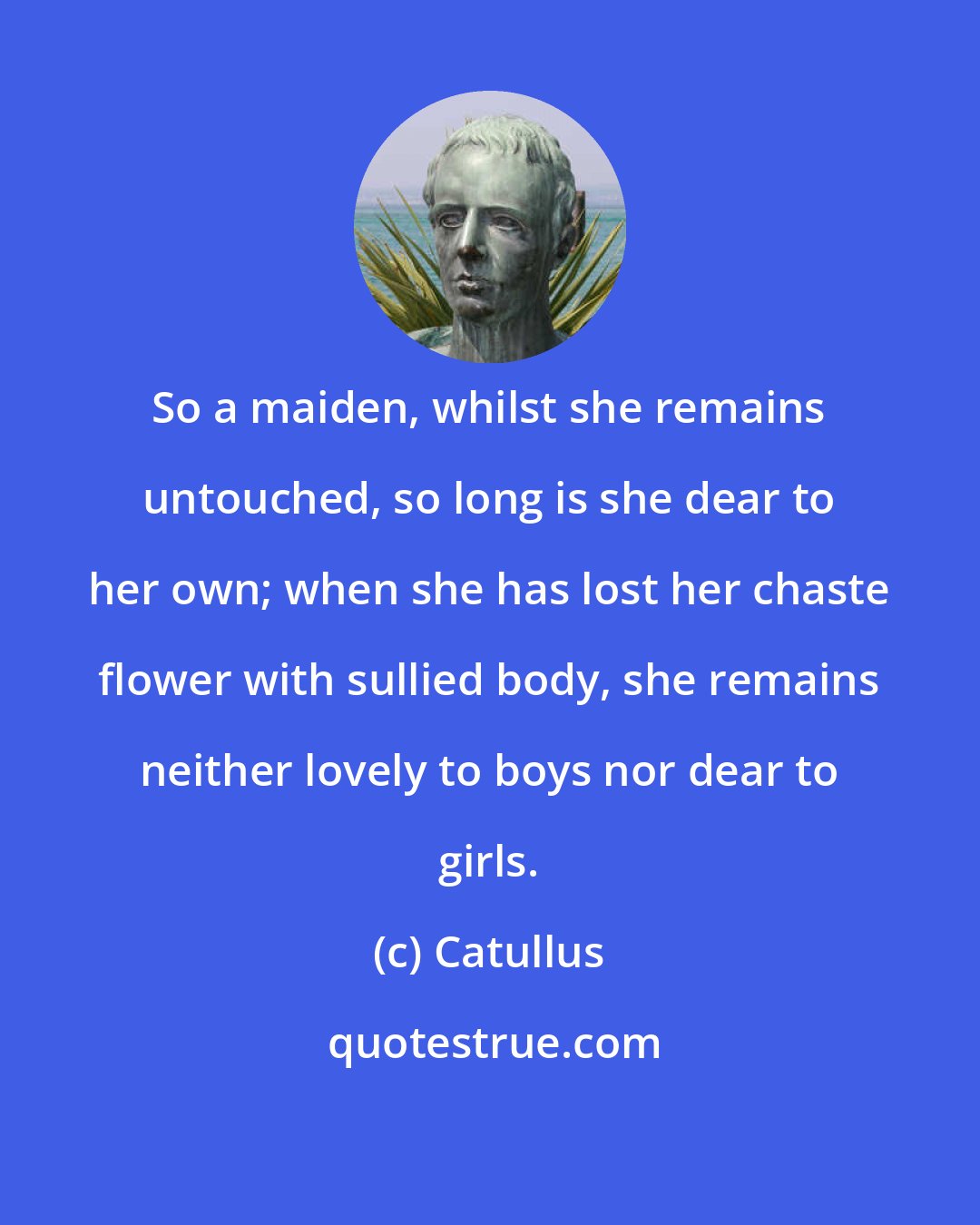 Catullus: So a maiden, whilst she remains untouched, so long is she dear to her own; when she has lost her chaste flower with sullied body, she remains neither lovely to boys nor dear to girls.