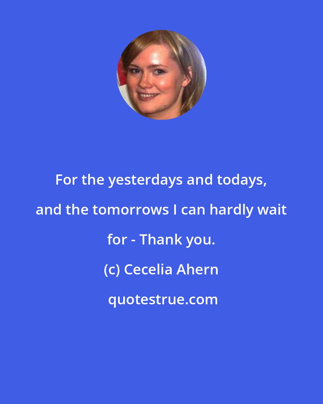 Cecelia Ahern: For the yesterdays and todays, and the tomorrows I can hardly wait for - Thank you.