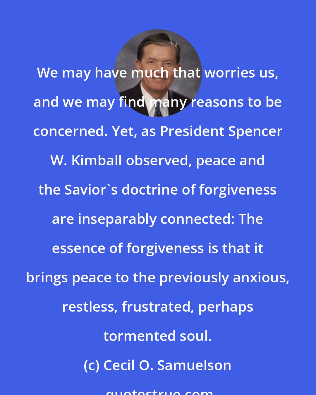 Cecil O. Samuelson: We may have much that worries us, and we may find many reasons to be concerned. Yet, as President Spencer W. Kimball observed, peace and the Savior's doctrine of forgiveness are inseparably connected: The essence of forgiveness is that it brings peace to the previously anxious, restless, frustrated, perhaps tormented soul.