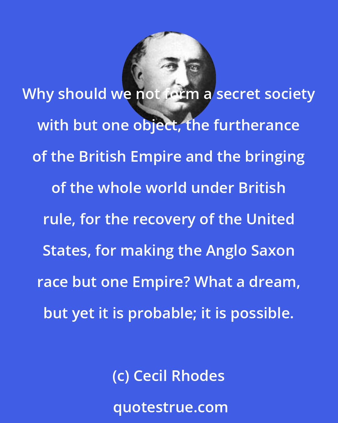 Cecil Rhodes: Why should we not form a secret society with but one object, the furtherance of the British Empire and the bringing of the whole world under British rule, for the recovery of the United States, for making the Anglo Saxon race but one Empire? What a dream, but yet it is probable; it is possible.