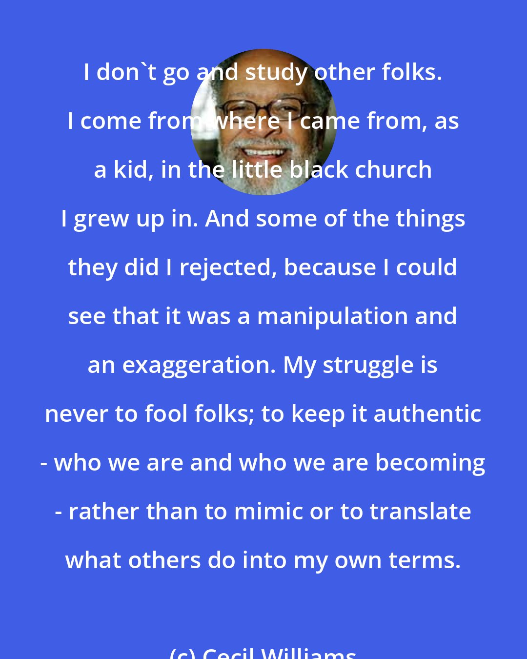 Cecil Williams: I don't go and study other folks. I come from where I came from, as a kid, in the little black church I grew up in. And some of the things they did I rejected, because I could see that it was a manipulation and an exaggeration. My struggle is never to fool folks; to keep it authentic - who we are and who we are becoming - rather than to mimic or to translate what others do into my own terms.