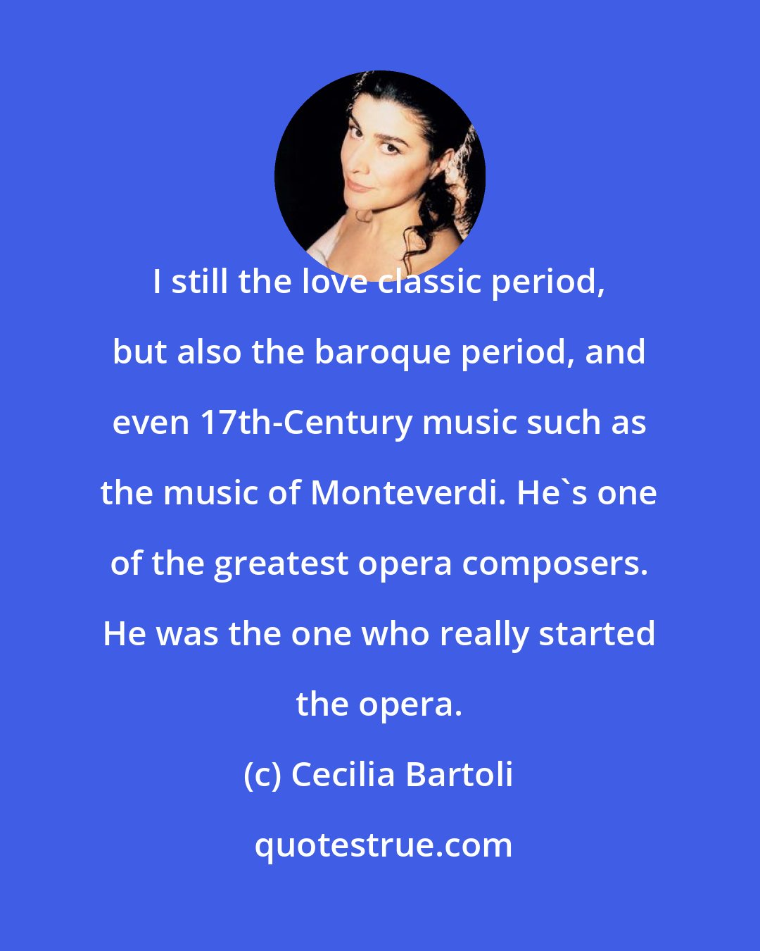 Cecilia Bartoli: I still the love classic period, but also the baroque period, and even 17th-Century music such as the music of Monteverdi. He's one of the greatest opera composers. He was the one who really started the opera.